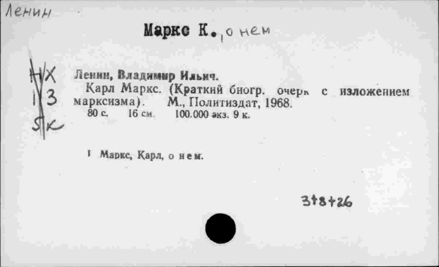 ﻿/енин
Маркс К.(о
Ленин, Владимир Ильич.
V - Карл Маркс. (Краткий биогр. очерк с изложением II Э марксизма). М., Политиздат, 1968.
1	80 с. 16 см. 100.000 акз. 9 к.
• Маркс, Карл, о нем.
